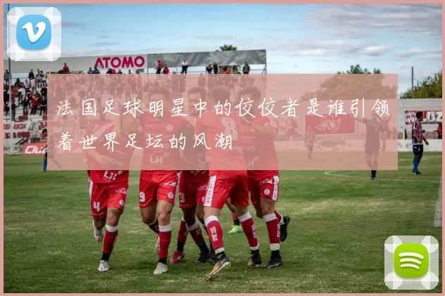 法国足球明星中的佼佼者是谁引领着世界足坛的风潮