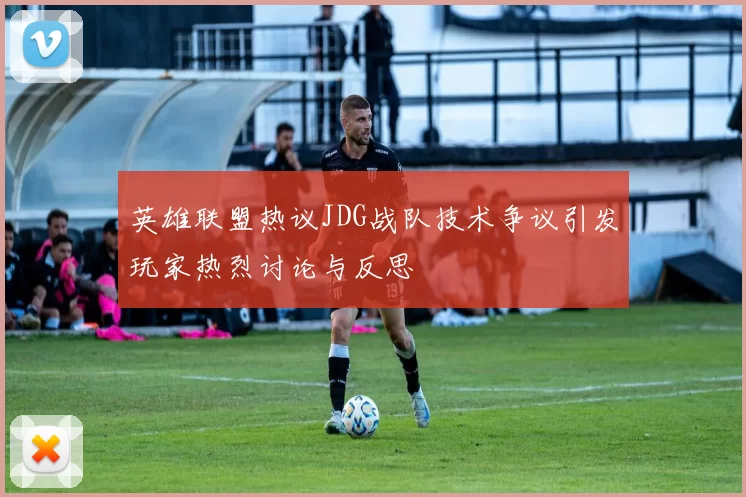 英雄联盟热议JDG战队技术争议引发玩家热烈讨论与反思