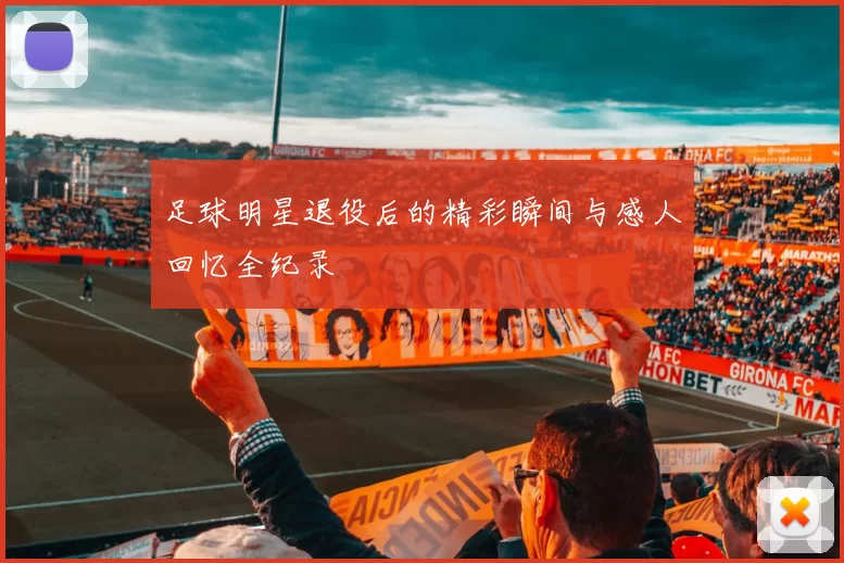 足球明星退役后的精彩瞬间与感人回忆全纪录