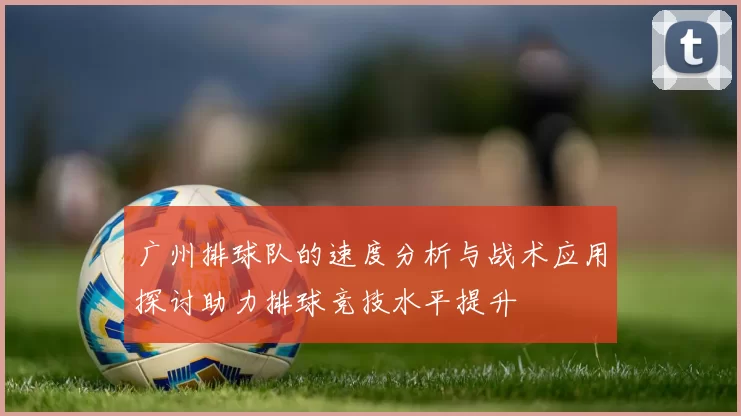 广州排球队的速度分析与战术应用探讨助力排球竞技水平提升