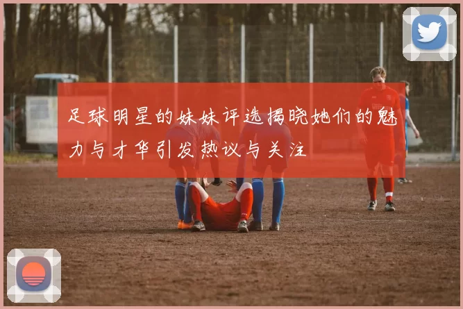 足球明星的妹妹评选揭晓她们的魅力与才华引发热议与关注