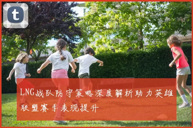 LNG战队防守策略深度解析助力英雄联盟赛季表现提升